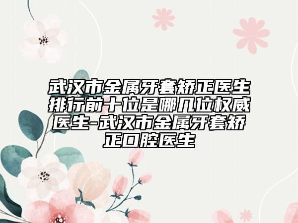 武汉市金属牙套矫正医生排行前十位是哪几位权威医生-武汉市金属牙套矫正口腔医生