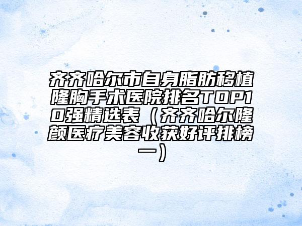 齐齐哈尔市自身脂肪移植隆胸手术医院排名TOP10强精选表（齐齐哈尔隆颜医疗美容收获好评排榜一）