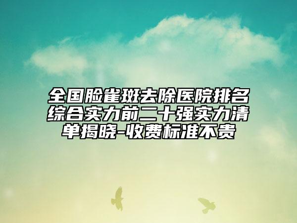 全国脸雀斑去除医院排名综合实力前二十强实力清单揭晓-收费标准不贵