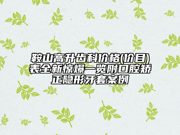 鞍山高升齿科价格(价目)表全新惊爆一览附口腔矫正隐形牙套案例