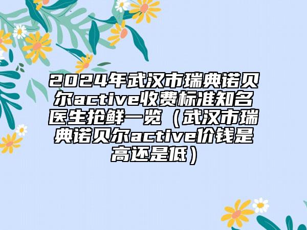 2024年武汉市瑞典诺贝尔active收费标准知名医生抢鲜一览（武汉市瑞典诺贝尔active价钱是高还是低）