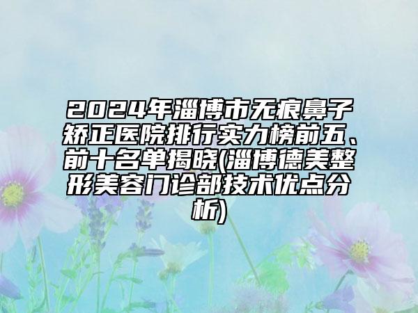 2024年淄博市无痕鼻子矫正医院排行实力榜前五、前十名单揭晓(淄博德美整形美容门诊部技术优点分析)