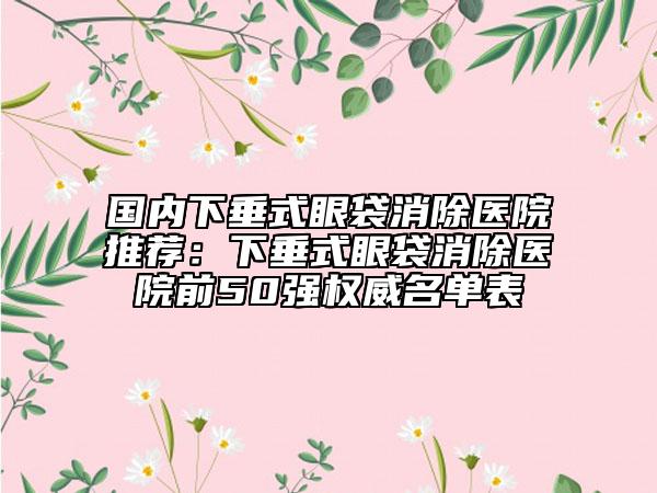 国内下垂式眼袋消除医院推荐：下垂式眼袋消除医院前50强权威名单表