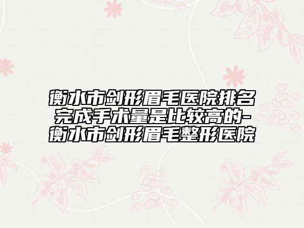 衡水市剑形眉毛医院排名完成手术量是比较高的-衡水市剑形眉毛整形医院