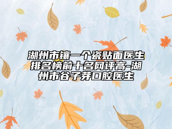 湖州市镶一个瓷贴面医生排名榜前十名网评高-湖州市谷子芽口腔医生