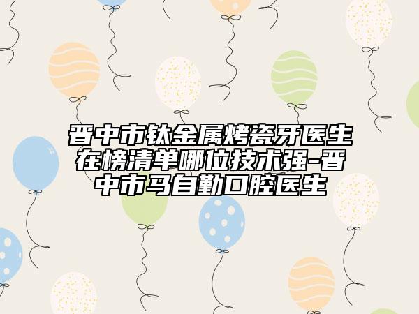 晋中市钛金属烤瓷牙医生在榜清单哪位技术强-晋中市马自勤口腔医生