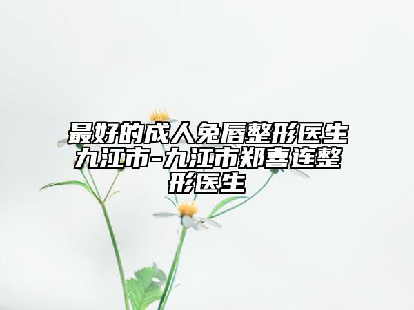 最好的成人兔唇整形医生九江市-九江市郑喜连整形医生