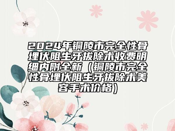 2024年铜陵市完全性骨埋伏阻生牙拔除术收费明细内附全新（铜陵市完全性骨埋伏阻生牙拔除术美容手术价格）