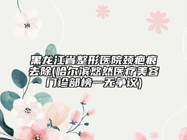 黑龙江省整形医院颈疤痕去除(哈尔滨悠然医疗美容门诊部榜一无争议)