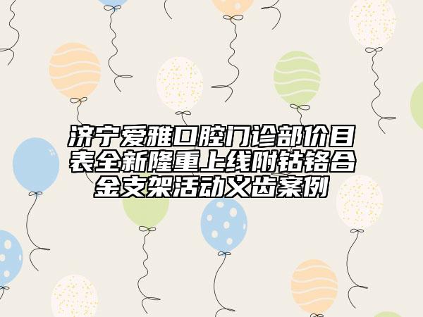 济宁爱雅口腔门诊部价目表全新隆重上线附钴铬合金支架活动义齿案例