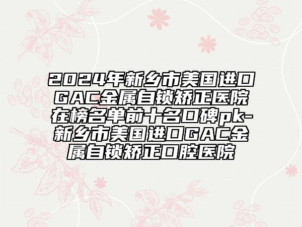 2024年新乡市美国进口GAC金属自锁矫正医院在榜名单前十名口碑pk-新乡市美国进口GAC金属自锁矫正口腔医院