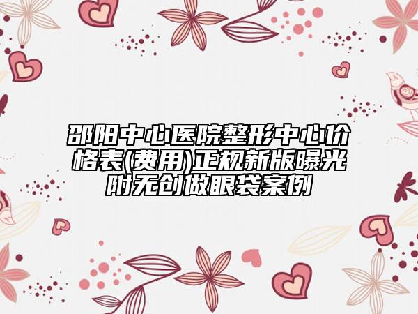 邵阳中心医院整形中心价格表(费用)正规新版曝光附无创做眼袋案例