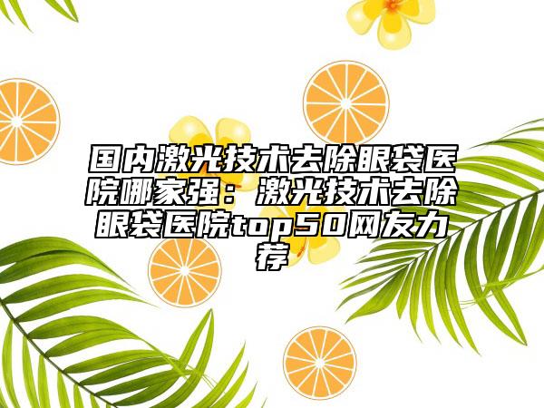 国内激光技术去除眼袋医院哪家强：激光技术去除眼袋医院top50网友力荐