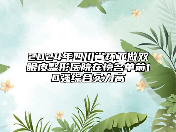 2024年四川省环亚做双眼皮整形医院在榜名单前10强综合实力高