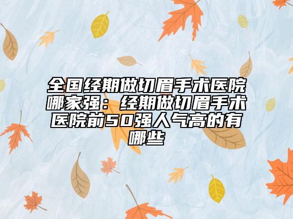 全国经期做切眉手术医院哪家强：经期做切眉手术医院前50强人气高的有哪些