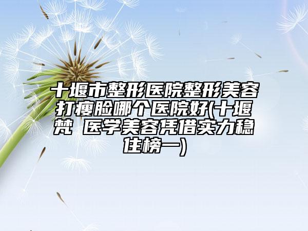 十堰市整形医院整形美容打瘦脸哪个医院好(十堰梵媞医学美容凭借实力稳住榜一)