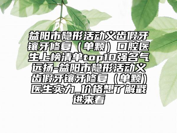 益阳市隐形活动义齿假牙镶牙修复（单颗）口腔医生上榜清单top10强名气远扬-益阳市隐形活动义齿假牙镶牙修复（单颗）医生实力_价格想了解戳进来看