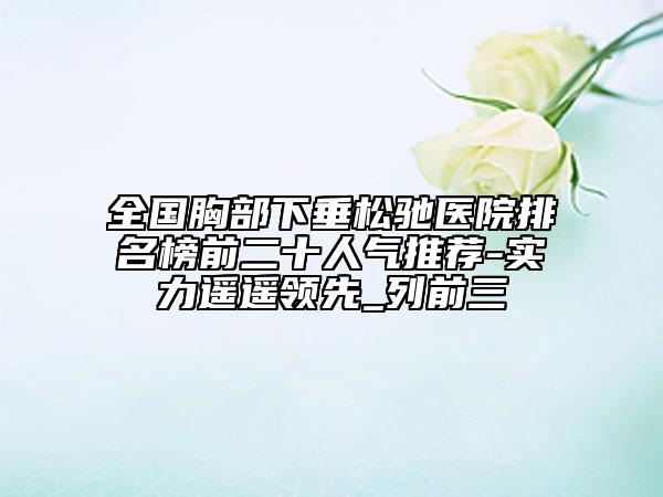 全国胸部下垂松驰医院排名榜前二十人气推荐-实力遥遥领先_列前三