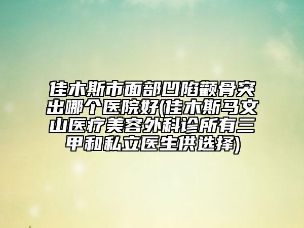 佳木斯市面部凹陷颧骨突出哪个医院好(佳木斯马文山医疗美容外科诊所有三甲和私立医生供选择)