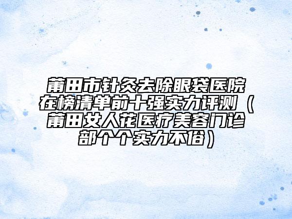 莆田市针灸去除眼袋医院在榜清单前十强实力评测（莆田女人花医疗美容门诊部个个实力不俗）