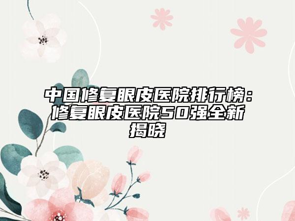 中国修复眼皮医院排行榜：修复眼皮医院50强全新揭晓