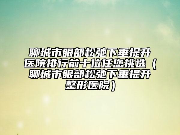 聊城市眼部松弛下垂提升医院排行前十位任您挑选（聊城市眼部松弛下垂提升整形医院）