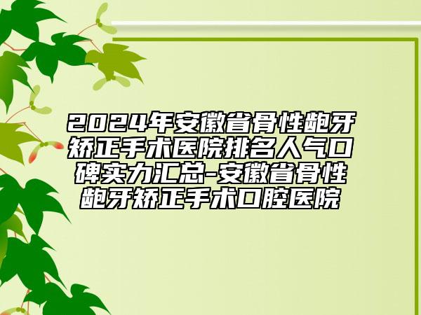 2024年安徽省骨性龅牙矫正手术医院排名人气口碑实力汇总-安徽省骨性龅牙矫正手术口腔医院