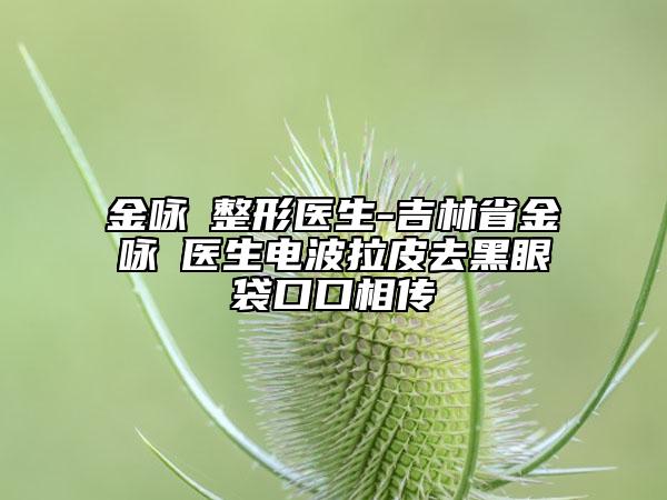 金咏晙整形医生-吉林省金咏晙医生电波拉皮去黑眼袋口口相传