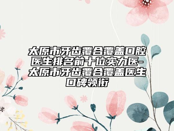 太原市牙齿覆合覆盖口腔医生排名前十位实力医-太原市牙齿覆合覆盖医生口碑领衔