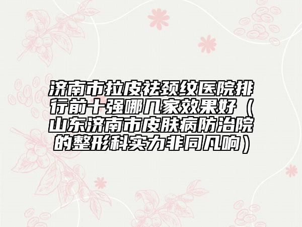 济南市拉皮祛颈纹医院排行前十强哪几家效果好（山东济南市皮肤病防治院的整形科实力非同凡响）