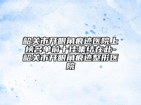 韶关市开眼角痕迹医院上榜名单前十佳集结在此-韶关市开眼角痕迹整形医院