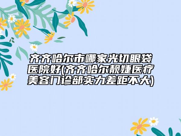 齐齐哈尔市哪家光切眼袋医院好(齐齐哈尔靓婕医疗美容门诊部实力差距不大)