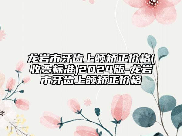 龙岩市牙齿上颌矫正价格(收费标准)2024版-龙岩市牙齿上颌矫正价格