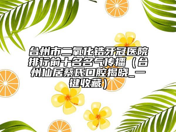 台州市二氧化锆牙冠医院排行前十名名气传播（台州仙居蔡氏口腔揭晓_一键收藏）