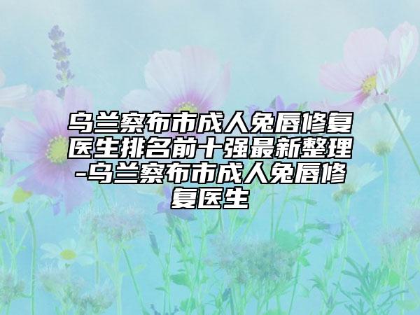 乌兰察布市成人兔唇修复医生排名前十强最新整理-乌兰察布市成人兔唇修复医生