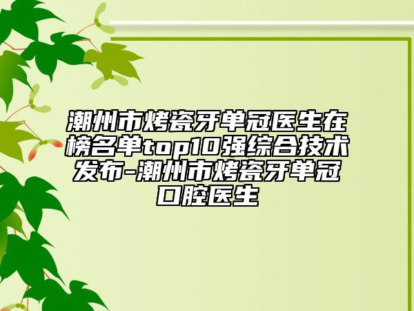 潮州市烤瓷牙单冠医生在榜名单top10强综合技术发布-潮州市烤瓷牙单冠口腔医生