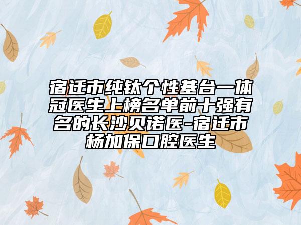 宿迁市纯钛个性基台一体冠医生上榜名单前十强有名的长沙贝诺医-宿迁市杨加保口腔医生