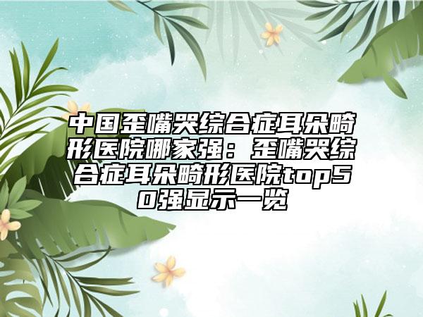 中国歪嘴哭综合症耳朵畸形医院哪家强：歪嘴哭综合症耳朵畸形医院top50强显示一览