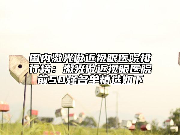 国内激光做近视眼医院排行榜：激光做近视眼医院前50强名单精选如下