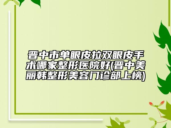 晋中市单眼皮拉双眼皮手术哪家整形医院好(晋中美丽韩整形美容门诊部上榜)