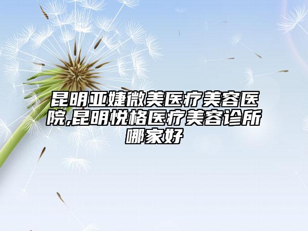 昆明亚婕微美医疗美容医院,昆明悦格医疗美容诊所哪家好