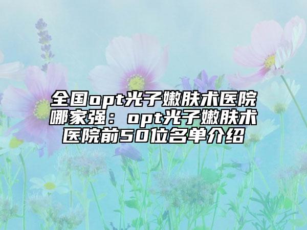 全国opt光子嫩肤术医院哪家强：opt光子嫩肤术医院前50位名单介绍