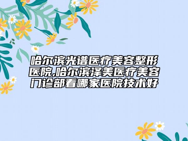 哈尔滨光谱医疗美容整形医院,哈尔滨泽美医疗美容门诊部看哪家医院技术好