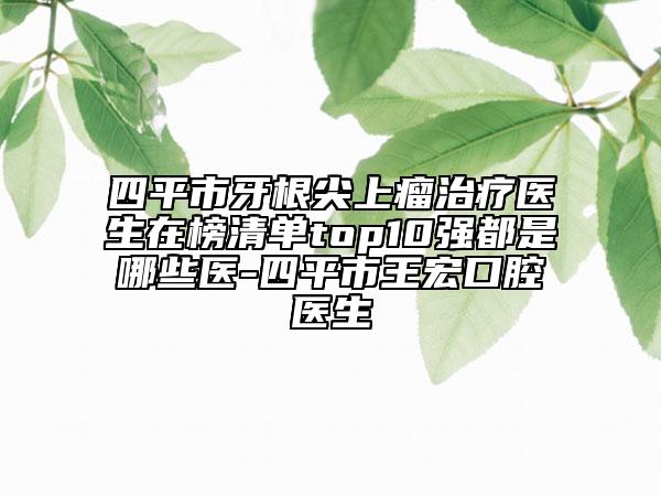 四平市牙根尖上瘤治疗医生在榜清单top10强都是哪些医-四平市王宏口腔医生