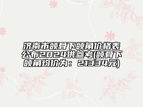 济南市颌骨下颌角价格表公布2024供参考(颌骨下颌角均价为：21334元)