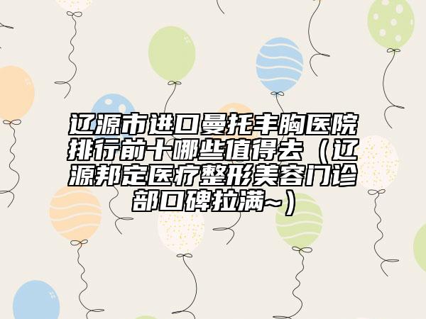 辽源市进口曼托丰胸医院排行前十哪些值得去（辽源邦定医疗整形美容门诊部口碑拉满~）