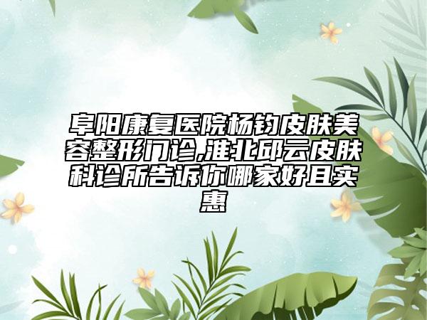 阜阳康复医院杨钧皮肤美容整形门诊,淮北邱云皮肤科诊所告诉你哪家好且实惠