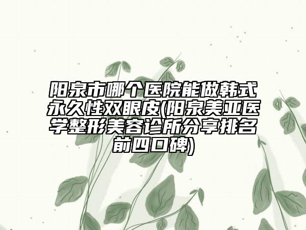 阳泉市哪个医院能做韩式永久性双眼皮(阳泉美亚医学整形美容诊所分享排名前四口碑)