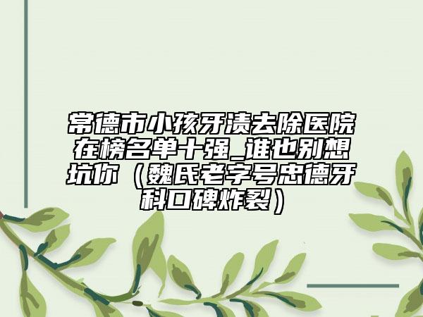 常德市小孩牙渍去除医院在榜名单十强_谁也别想坑你（魏氏老字号忠德牙科口碑炸裂）