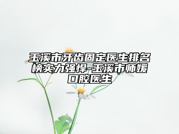 玉溪市牙齿固定医生排名榜实力强悍-玉溪市师媛口腔医生